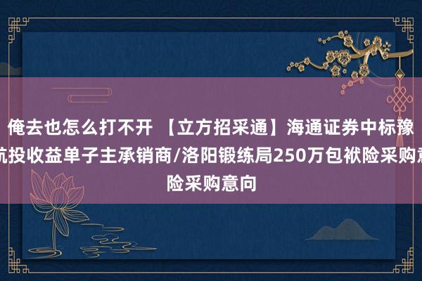 俺去也怎么打不开 【立方招采通】海通证券中标豫北航投收益单子主承销商/洛阳锻练局250万包袱险采购意向