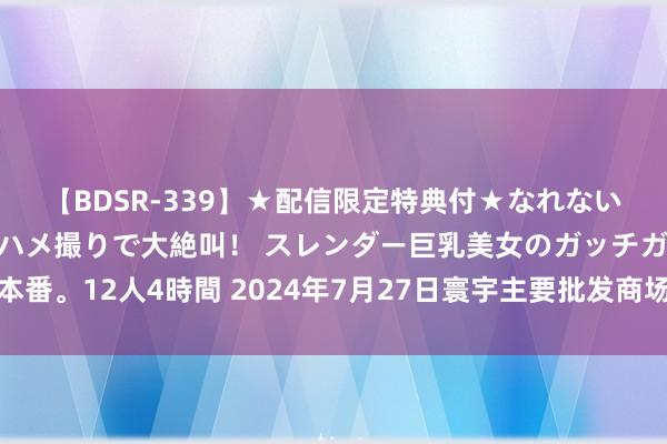 【BDSR-339】★配信限定特典付★なれない感じの新人ちゃんが初ハメ撮りで大絶叫! スレンダー巨乳美女のガッチガチ生本番。12人4時間 2024年7月27日寰宇主要批发商场低辣小椒(灯笼椒)价钱行情