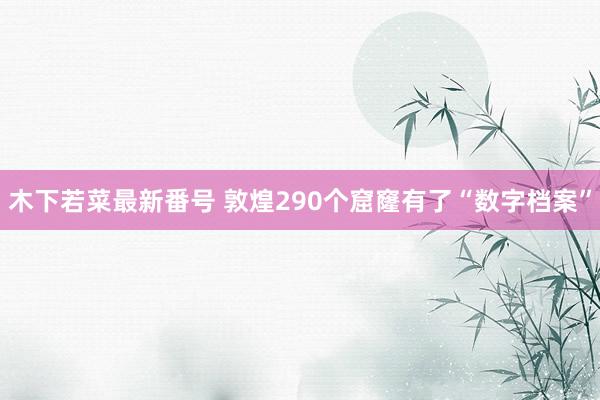 木下若菜最新番号 敦煌290个窟窿有了“数字档案”