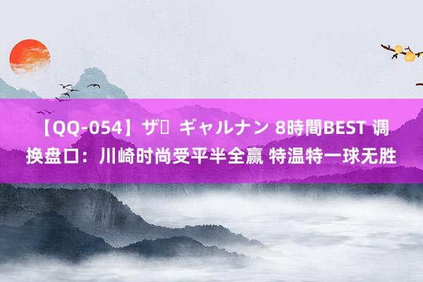 【QQ-054】ザ・ギャルナン 8時間BEST 调换盘口:川崎时尚受平半全赢 特温特一球无胜