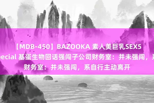【MDB-450】BAZOOKA 素人美巨乳SEX50連発 8時間Special 基蛋生物回话强闯子公司财务室：并未强闯，系自行主动离开