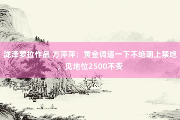 泷泽萝拉作品 方萍萍:黄金调遣一下不绝朝上禁绝,见地位2500不变