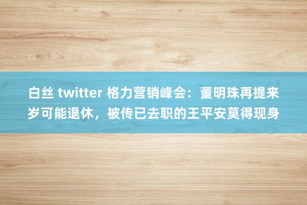 白丝 twitter 格力营销峰会：董明珠再提来岁可能退休，被传已去职的王平安莫得现身