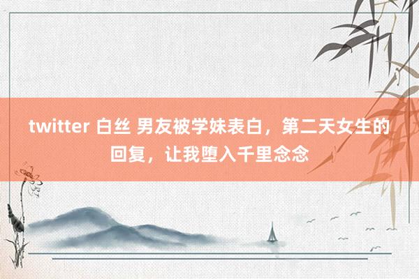 twitter 白丝 男友被学妹表白，第二天女生的回复，让我堕入千里念念