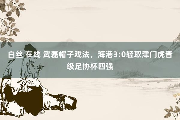 白丝 在线 武磊帽子戏法，海港3:0轻取津门虎晋级足协杯四强