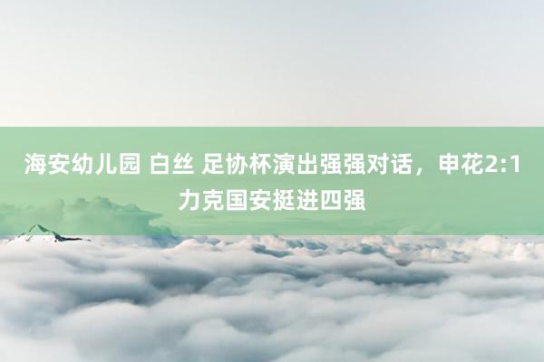 海安幼儿园 白丝 足协杯演出强强对话，申花2:1力克国安挺进四强