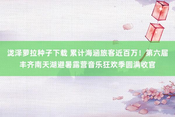 泷泽萝拉种子下载 累计海涵旅客近百万！第六届丰齐南天湖避暑露营音乐狂欢季圆满收官