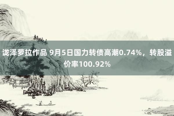 泷泽萝拉作品 9月5日国力转债高潮0.74%,转股溢价率100.92%