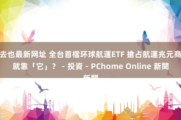 俺去也最新网址 全台首檔环球航運ETF 搶占航運兆元商機就靠「它」? - 投資 - PChome Online 新聞