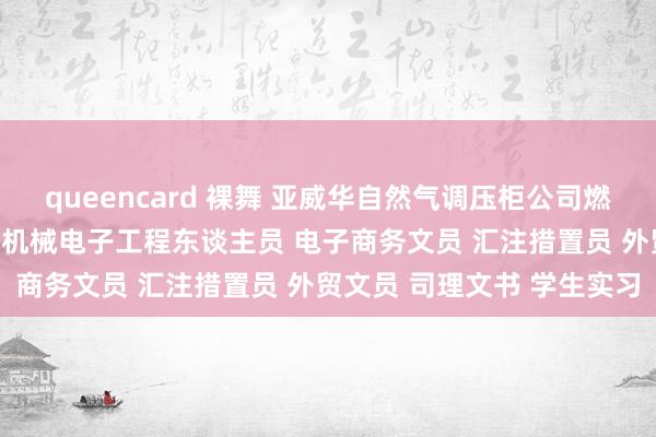queencard 裸舞 亚威华自然气调压柜公司燃气东谈主才招聘需求信息 机械电子工程东谈主员 电子商务文员 汇注措置员 外贸文员 司理文书 学生实习