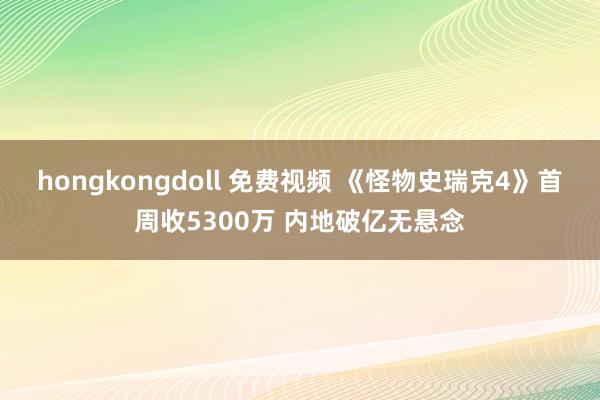 hongkongdoll 免费视频 《怪物史瑞克4》首周收5300万 内地破亿无悬念
