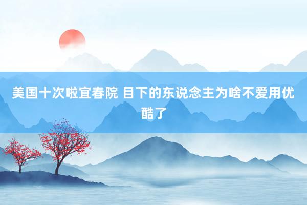 美国十次啦宜春院 目下的东说念主为啥不爱用优酷了