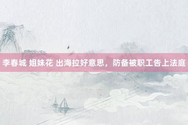 李春城 姐妹花 出海拉好意思，防备被职工告上法庭