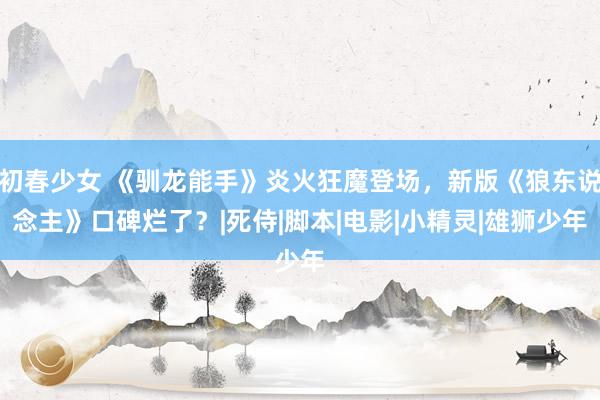 初春少女 《驯龙能手》炎火狂魔登场，新版《狼东说念主》口碑烂了？|死侍|脚本|电影|小精灵|雄狮少年
