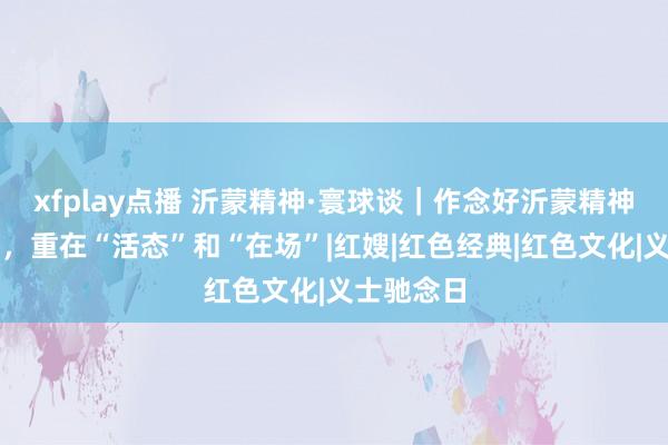 xfplay点播 沂蒙精神·寰球谈｜作念好沂蒙精神对传奇播，重在“活态”和“在场”|红嫂|红色经典|红色文化|义士驰念日