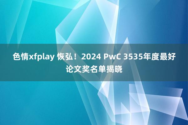 色情xfplay 恢弘！2024 PwC 3535年度最好论文奖名单揭晓
