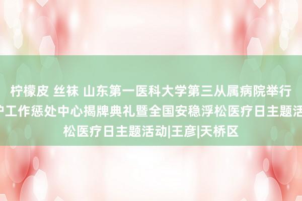 柠檬皮 丝袜 山东第一医科大学第三从属病院举行济南市安稳疗护工作惩处中心揭牌典礼暨全国安稳浮松医疗日主题活动|王彦|天桥区