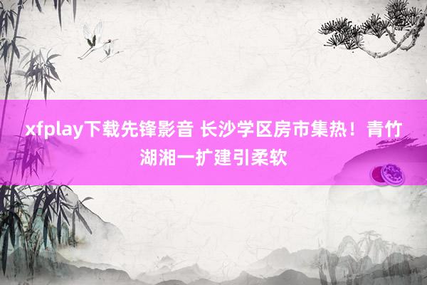 xfplay下载先锋影音 长沙学区房市集热！青竹湖湘一扩建引柔软