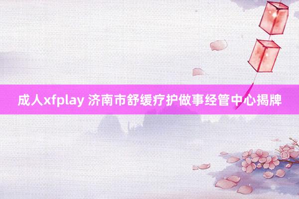 成人xfplay 济南市舒缓疗护做事经管中心揭牌