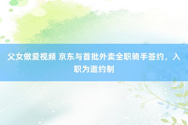 父女做爱视频 京东与首批外卖全职骑手签约，入职为邀约制