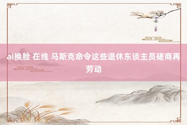 ai换脸 在线 马斯克命令这些退休东谈主员磋商再劳动