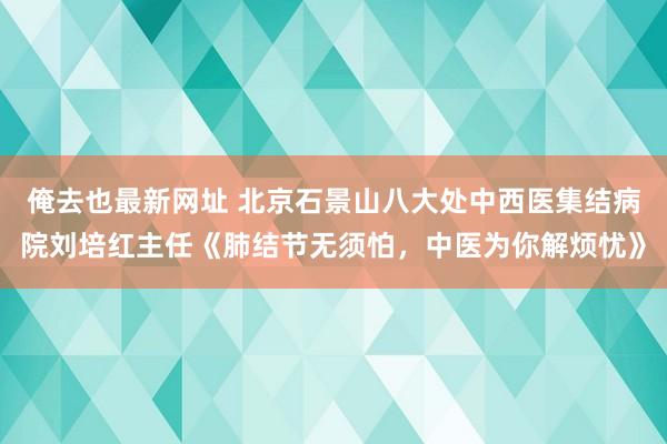 俺去也最新网址 北京石景山八大处中西医集结病院刘培红主任《肺结节无须怕，中医为你解烦忧》