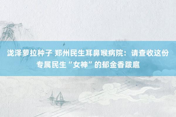 泷泽萝拉种子 郑州民生耳鼻喉病院：请查收这份专属民生“女神”的郁金香跋扈