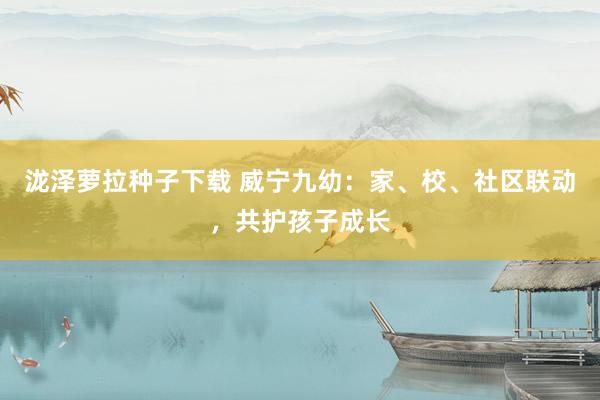 泷泽萝拉种子下载 威宁九幼：家、校、社区联动，共护孩子成长