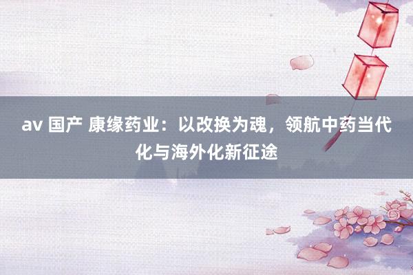 av 国产 康缘药业：以改换为魂，领航中药当代化与海外化新征途