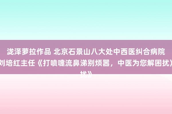 泷泽萝拉作品 北京石景山八大处中西医纠合病院刘培红主任《打喷嚏流鼻涕别烦嚣，中医为您解困扰》