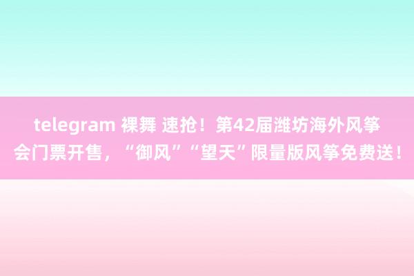 telegram 裸舞 速抢！第42届潍坊海外风筝会门票开售，“御风”“望天”限量版风筝免费送！