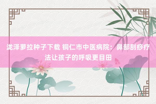 泷泽萝拉种子下载 铜仁市中医病院：鼻部刮痧疗法让孩子的呼吸更目田