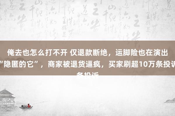 俺去也怎么打不开 仅退款断绝，运脚险也在演出“隐匿的它”，商家被退货逼疯，买家刷超10万条投诉