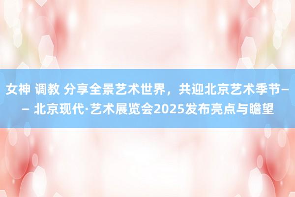 女神 调教 分享全景艺术世界，共迎北京艺术季节—— 北京现代·艺术展览会2025发布亮点与瞻望