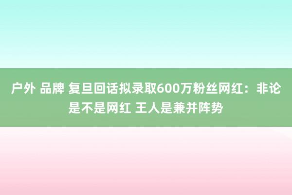 户外 品牌 复旦回话拟录取600万粉丝网红：非论是不是网红 王人是兼并阵势