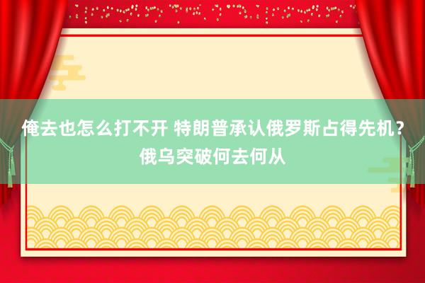 俺去也怎么打不开 特朗普承认俄罗斯占得先机？俄乌突破何去何从