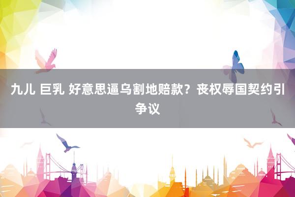 九儿 巨乳 好意思逼乌割地赔款？丧权辱国契约引争议