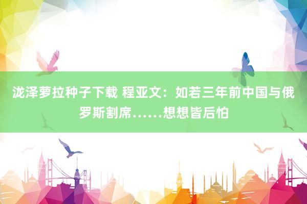 泷泽萝拉种子下载 程亚文：如若三年前中国与俄罗斯割席……想想皆后怕