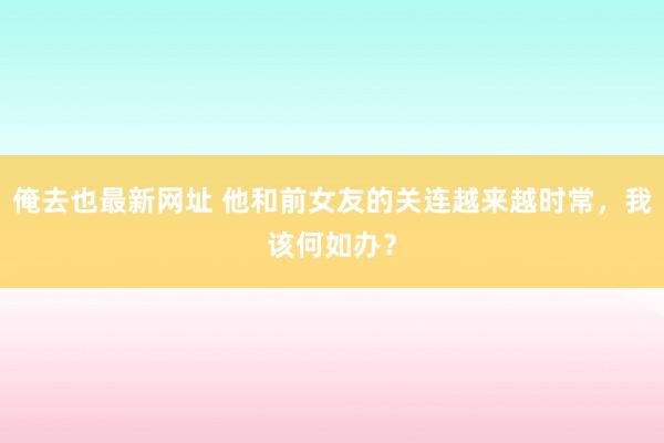 俺去也最新网址 他和前女友的关连越来越时常，我该何如办？