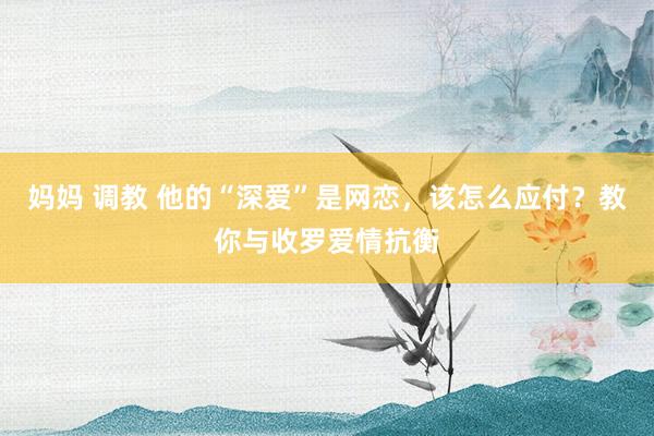 妈妈 调教 他的“深爱”是网恋，该怎么应付？教你与收罗爱情抗衡