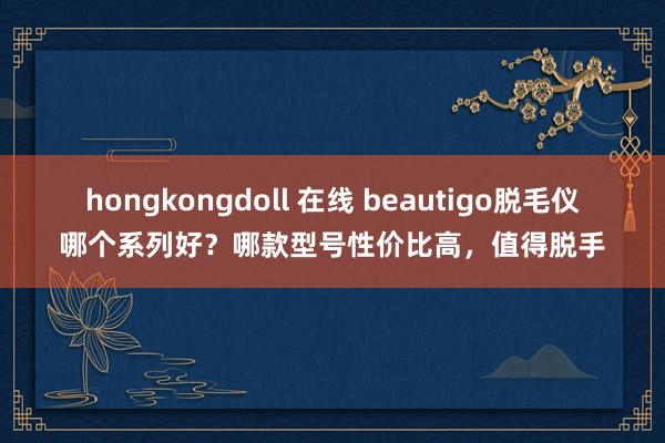 hongkongdoll 在线 beautigo脱毛仪哪个系列好？哪款型号性价比高，值得脱手