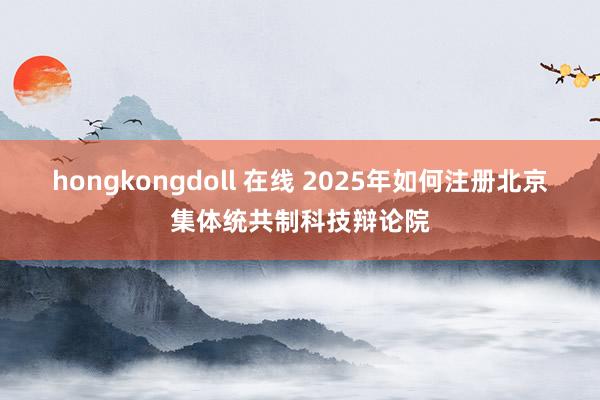 hongkongdoll 在线 2025年如何注册北京集体统共制科技辩论院