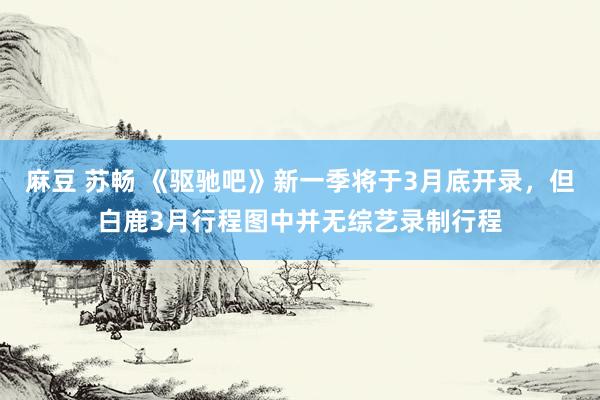 麻豆 苏畅 《驱驰吧》新一季将于3月底开录，但白鹿3月行程图中并无综艺录制行程