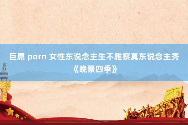 巨屌 porn 女性东说念主生不雅察真东说念主秀《晚景四季》
