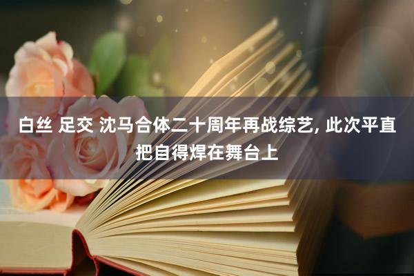 白丝 足交 沈马合体二十周年再战综艺， 此次平直把自得焊在舞台上