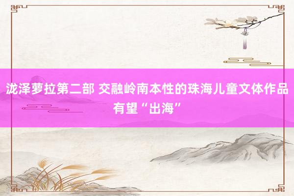 泷泽萝拉第二部 交融岭南本性的珠海儿童文体作品有望“出海”