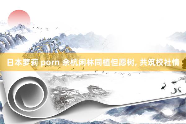 日本萝莉 porn 余杭闲林同植但愿树， 共筑校社情
