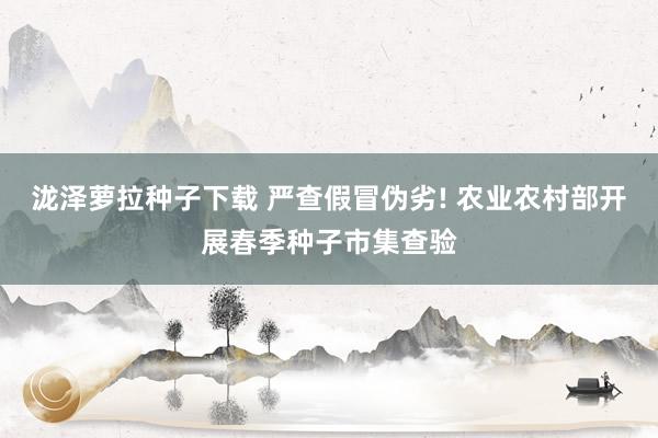 泷泽萝拉种子下载 严查假冒伪劣! 农业农村部开展春季种子市集查验