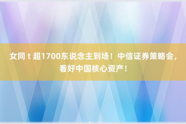 女同 t 超1700东说念主到场！中信证券策略会，看好中国核心资产！