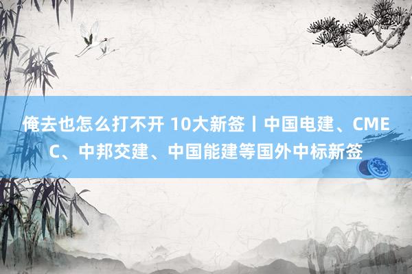 俺去也怎么打不开 10大新签丨中国电建、CMEC、中邦交建、中国能建等国外中标新签